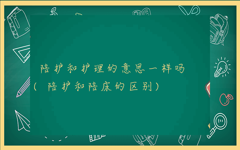 陪护和护理的意思一样吗 (陪护和陪床的区别)